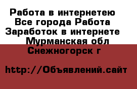 Работа в интернетею - Все города Работа » Заработок в интернете   . Мурманская обл.,Снежногорск г.